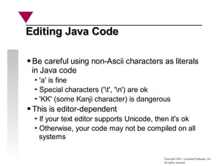 Copyright 2001, Looseleaf Software, Inc.
All rights reserved
Editing Java Code
Editing Java Code
Be careful using non-Ascii characters as literals
in Java code
'a' is fine
Special characters ('t', 'n') are ok
'KK' (some Kanji character) is dangerous
This is editor-dependent
If your text editor supports Unicode, then it's ok
Otherwise, your code may not be compiled on all
systems
 