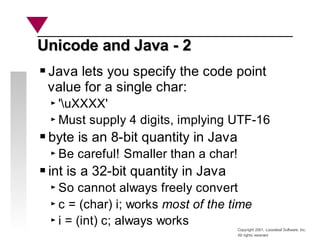 Copyright 2001, Looseleaf Software, Inc.
All rights reserved
Unicode and Java - 2
Unicode and Java - 2
Java lets you specify the code point
value for a single char:
'uXXXX'
Must supply 4 digits, implying UTF-16
byte is an 8-bit quantity in Java
Be careful! Smaller than a char!
int is a 32-bit quantity in Java
So cannot always freely convert
c = (char) i; works most of the time
i = (int) c; always works
 