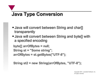 Copyright 2001, Looseleaf Software, Inc.
All rights reserved
Java Type Conversion
Java Type Conversion
Java will convert between String and char[]
transparently
Java will convert between String and byte[] with
a specified encoding
byte[] arrOfBytes = null;
String st = "Some string";
arrOfBytes = st.getBytes("UTF-8");
String st2 = new String(arrOfBytes, "UTF-8");
 