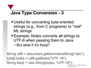 Copyright 2001, Looseleaf Software, Inc.
All rights reserved
Java Type Conversion - 3
Java Type Conversion - 3
Useful for converting byte-oriented
strings (e.g., from C programs) to "real"
ML strings
Example: Notes converts all strings to
UTF-8 when passing them to Java
But what if it's Kanji?
String utf8 = document.getItemValueString("abc");
byte[] bytes = utf8.getBytes("UTF-16");
String kanji = new String(bytes, "UTF-16");
 