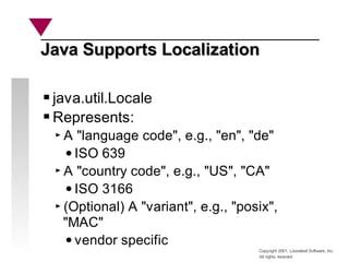 Copyright 2001, Looseleaf Software, Inc.
All rights reserved
Java Supports Localization
Java Supports Localization
java.util.Locale
Represents:
A "language code", e.g., "en", "de"
ISO 639
A "country code", e.g., "US", "CA"
ISO 3166
(Optional) A "variant", e.g., "posix",
"MAC"
vendor specific
 
