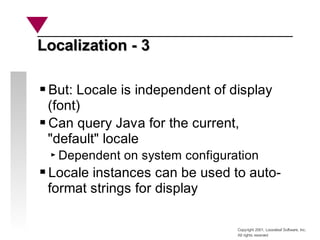 Copyright 2001, Looseleaf Software, Inc.
All rights reserved
Localization - 3
Localization - 3
But: Locale is independent of display
(font)
Can query Java for the current,
"default" locale
Dependent on system configuration
Locale instances can be used to auto-
format strings for display
 