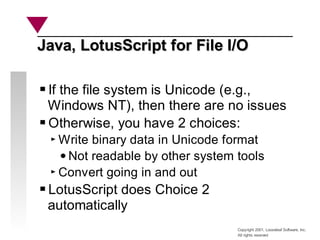 Copyright 2001, Looseleaf Software, Inc.
All rights reserved
Java, LotusScript for File I/O
Java, LotusScript for File I/O
If the file system is Unicode (e.g.,
Windows NT), then there are no issues
Otherwise, you have 2 choices:
Write binary data in Unicode format
Not readable by other system tools
Convert going in and out
LotusScript does Choice 2
automatically
 