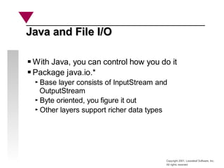 Copyright 2001, Looseleaf Software, Inc.
All rights reserved
Java and File I/O
Java and File I/O
With Java, you can control how you do it
Package java.io.*
Base layer consists of InputStream and
OutputStream
Byte oriented, you figure it out
Other layers support richer data types
 