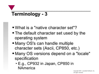 Copyright 2001, Looseleaf Software, Inc.
All rights reserved
Terminology - 3
Terminology - 3
What is a "native character set"?
The default character set used by the
operating system
Many OS's can handle multiple
character sets (Ascii, CP850, etc.)
Many OS versions depend on a "locale"
specification
E.g., CP932 in Japan, CP850 in
NAmerica
 