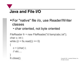 Copyright 2001, Looseleaf Software, Inc.
All rights reserved
For "native" file i/o, use Reader/Writer
classes
char oriented, not byte oriented
Java and File I/O
Java and File I/O
FileReader fr = new FileReader("d:tempabc.txt");
char c; int i;
while ((i = fis.read()) >= 0)
{
c = (char) i;
// etc....
}
fr.close();
 