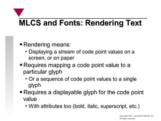 Copyright 2001, Looseleaf Software, Inc.
All rights reserved
MLCS and Fonts: Rendering Text
MLCS and Fonts: Rendering Text
Rendering means:
Displaying a stream of code point values on a
screen, or on paper
Requires mapping a code point value to a
particular glyph
Or a sequence of code point values to a single
glyph
Requires a displayable glyph for the code point
value
With attributes too (bold, italic, superscript, etc.)
 