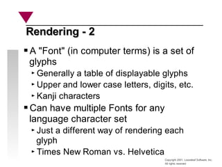 Copyright 2001, Looseleaf Software, Inc.
All rights reserved
Rendering - 2
Rendering - 2
A "Font" (in computer terms) is a set of
glyphs
Generally a table of displayable glyphs
Upper and lower case letters, digits, etc.
Kanji characters
Can have multiple Fonts for any
language character set
Just a different way of rendering each
glyph
Times New Roman vs. Helvetica
 
