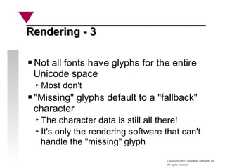 Copyright 2001, Looseleaf Software, Inc.
All rights reserved
Rendering - 3
Rendering - 3
Not all fonts have glyphs for the entire
Unicode space
Most don't
"Missing" glyphs default to a "fallback"
character
The character data is still all there!
It's only the rendering software that can't
handle the "missing" glyph
 