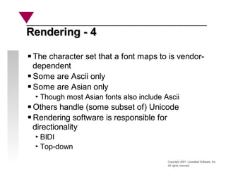 Copyright 2001, Looseleaf Software, Inc.
All rights reserved
Rendering - 4
Rendering - 4
The character set that a font maps to is vendor-
dependent
Some are Ascii only
Some are Asian only
Though most Asian fonts also include Ascii
Others handle (some subset of) Unicode
Rendering software is responsible for
directionality
BIDI
Top-down
 