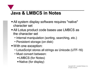 Copyright 2001, Looseleaf Software, Inc.
All rights reserved
Java & LMBCS in Notes
Java & LMBCS in Notes
All system display software requires "native"
character set
All Lotus product code bases use LMBCS as
the character set
Internal manipulation (sorting, searching, etc.)
Persistent storage (on disk)
With one exception:
LotusScript stores all strings as Unicode (UTF-16)
Must convert between:
LMBCS (for Notes)
Native (for display)
 