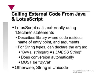 Copyright 2001, Looseleaf Software, Inc.
All rights reserved
Calling External Code From Java
Calling External Code From Java
& LotusScript
& LotusScript
LotusScript calls externally using
"Declare" statements
Describes library where code resides,
name of entry point, and arguments
For String types, can declare the arg as:
"ByVal stringarg As LMBCS String"
Does conversion automatically
MUST be "ByVal"
Otherwise, String is Unicode
 