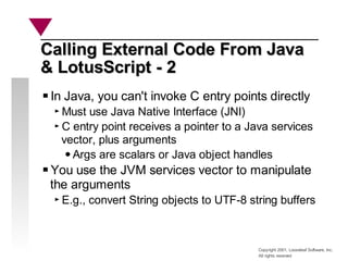 Copyright 2001, Looseleaf Software, Inc.
All rights reserved
Calling External Code From Java
Calling External Code From Java
& LotusScript - 2
& LotusScript - 2
In Java, you can't invoke C entry points directly
Must use Java Native Interface (JNI)
C entry point receives a pointer to a Java services
vector, plus arguments
Args are scalars or Java object handles
You use the JVM services vector to manipulate
the arguments
E.g., convert String objects to UTF-8 string buffers
 