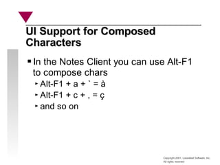 Copyright 2001, Looseleaf Software, Inc.
All rights reserved
UI Support for Composed
UI Support for Composed
Characters
Characters
In the Notes Client you can use Alt-F1
to compose chars
Alt-F1 + a + ` = à
Alt-F1 + c + , = ç
and so on
 