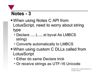 Copyright 2001, Looseleaf Software, Inc.
All rights reserved
Notes - 3
Notes - 3
When using Notes C API from
LotusScript, need to worry about string
type
Declare .... (...., st byval As LMBCS
string)
Converts automatically to LMBCS
When using custom C DLLs called from
LotusScript
Either do same Declare trick
Or receive strings as UTF-16 Unicode
 