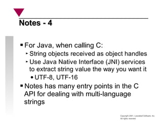 Copyright 2001, Looseleaf Software, Inc.
All rights reserved
Notes - 4
Notes - 4
For Java, when calling C:
String objects received as object handles
Use Java Native Interface (JNI) services
to extract string value the way you want it
UTF-8, UTF-16
Notes has many entry points in the C
API for dealing with multi-language
strings
 