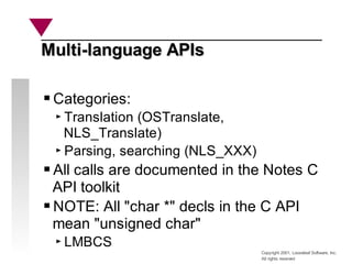 Copyright 2001, Looseleaf Software, Inc.
All rights reserved
Multi-language APIs
Multi-language APIs
Categories:
Translation (OSTranslate,
NLS_Translate)
Parsing, searching (NLS_XXX)
All calls are documented in the Notes C
API toolkit
NOTE: All "char *" decls in the C API
mean "unsigned char"
LMBCS
 