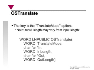 Copyright 2001, Looseleaf Software, Inc.
All rights reserved
OSTranslate
OSTranslate
WORD LNPUBLIC OSTranslate(
WORD TranslateMode,
char far *In,
WORD InLength,
char far *Out,
WORD OutLength);
The key is the "TranslateMode" options
Note: result-length may vary from input-length!
 