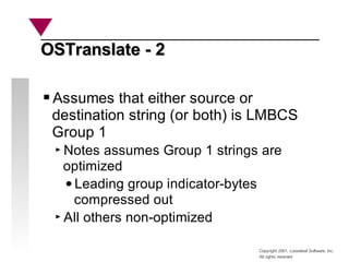 Copyright 2001, Looseleaf Software, Inc.
All rights reserved
OSTranslate - 2
OSTranslate - 2
Assumes that either source or
destination string (or both) is LMBCS
Group 1
Notes assumes Group 1 strings are
optimized
Leading group indicator-bytes
compressed out
All others non-optimized
 