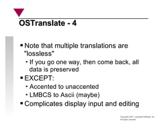 Copyright 2001, Looseleaf Software, Inc.
All rights reserved
OSTranslate - 4
OSTranslate - 4
Note that multiple translations are
"lossless"
If you go one way, then come back, all
data is preserved
EXCEPT:
Accented to unaccented
LMBCS to Ascii (maybe)
Complicates display input and editing
 