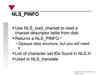 Copyright 2001, Looseleaf Software, Inc.
All rights reserved
NLS_PINFO
NLS_PINFO
Use NLS_load_charset to read a
charset descriptor table from disk
Returns a NLS_PINFO *
Opaque data structure, but you will need
it
List of character set IDs found in NLS.H
Used in NLS_translate
 