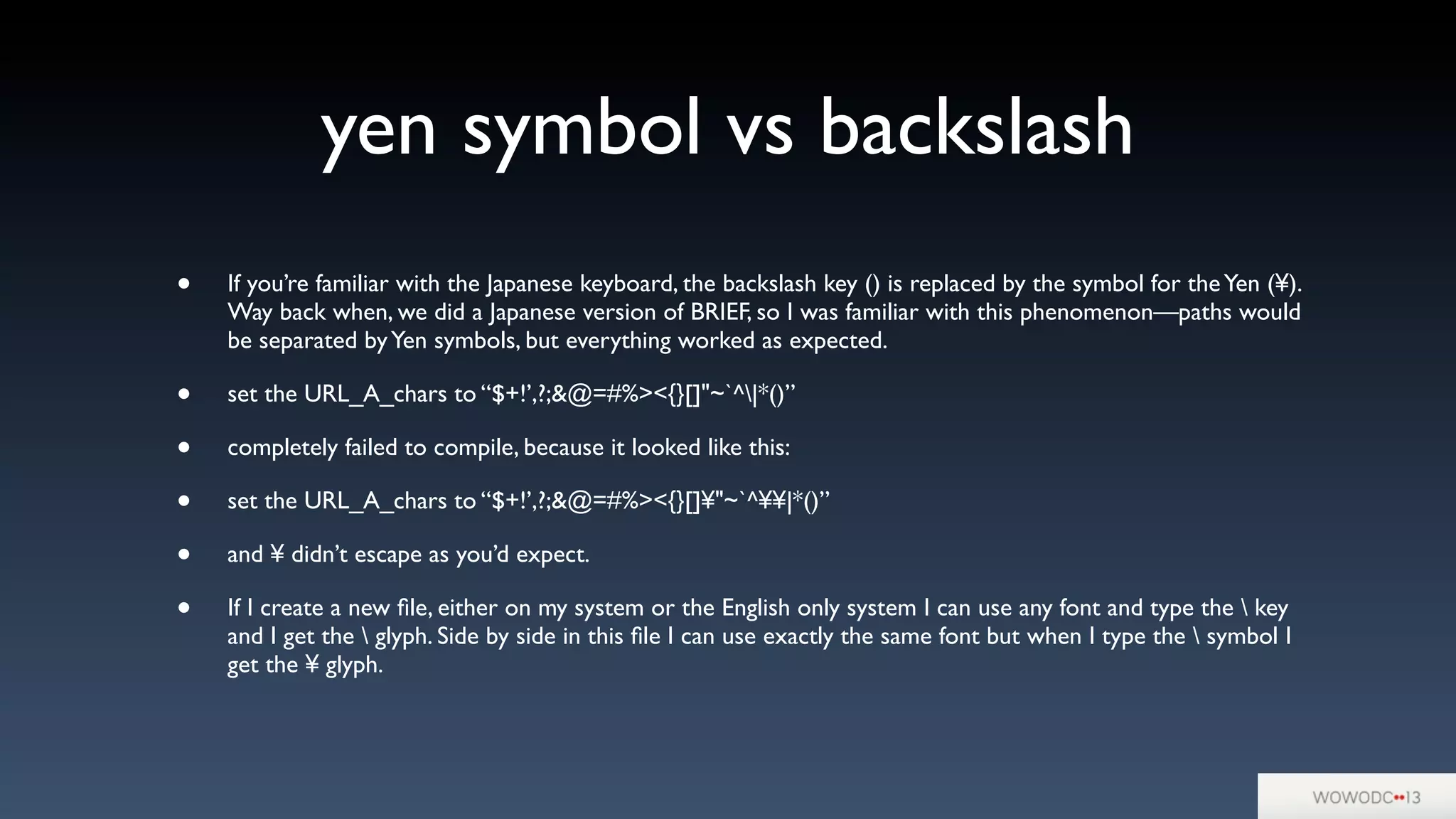 yen symbol vs backslash
• If you’re familiar with the Japanese keyboard, the backslash key () is replaced by the symbol for theYen (¥).
Way back when, we did a Japanese version of BRIEF, so I was familiar with this phenomenon—paths would
be separated byYen symbols, but everything worked as expected.
• set the URL_A_chars to “$+!’,?;&@=#%><{}[]"~`^|*()”
• completely failed to compile, because it looked like this:
• set the URL_A_chars to “$+!’,?;&@=#%><{}[]¥"~`^¥¥|*()”
• and ¥ didn’t escape as you’d expect.
• If I create a new ﬁle, either on my system or the English only system I can use any font and type the  key
and I get the  glyph. Side by side in this ﬁle I can use exactly the same font but when I type the  symbol I
get the ¥ glyph. 
 