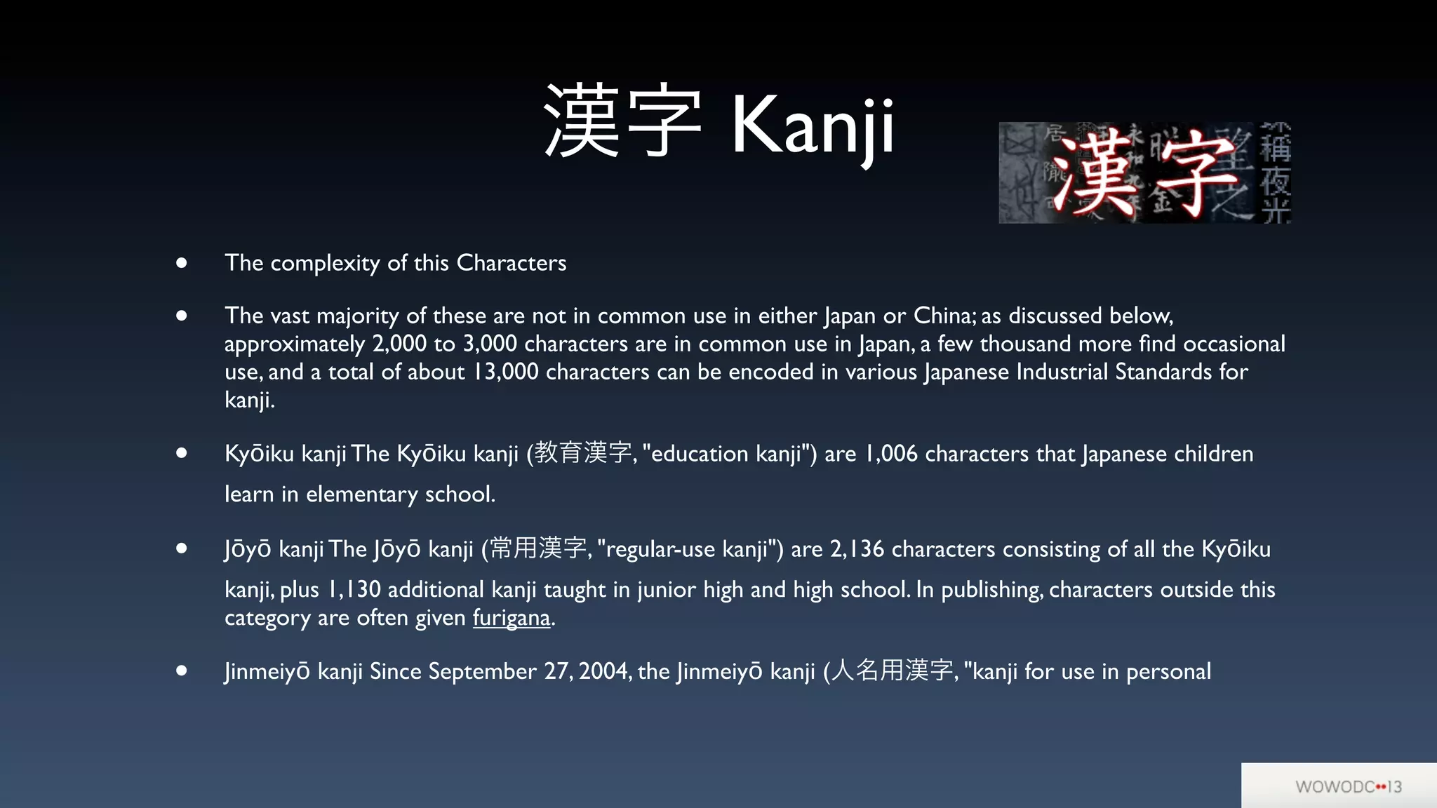 漢字 Kanji
• The complexity of this Characters
• The vast majority of these are not in common use in either Japan or China; as discussed below,
approximately 2,000 to 3,000 characters are in common use in Japan, a few thousand more ﬁnd occasional
use, and a total of about 13,000 characters can be encoded in various Japanese Industrial Standards for
kanji.
• Kyōiku kanji The Kyōiku kanji (教育漢字, "education kanji") are 1,006 characters that Japanese children
learn in elementary school.
• Jōyō kanji The Jōyō kanji (常用漢字, "regular-use kanji") are 2,136 characters consisting of all the Kyōiku
kanji, plus 1,130 additional kanji taught in junior high and high school. In publishing, characters outside this
category are often given furigana.
• Jinmeiyō kanji Since September 27, 2004, the Jinmeiyō kanji (人名用漢字, "kanji for use in personal
 