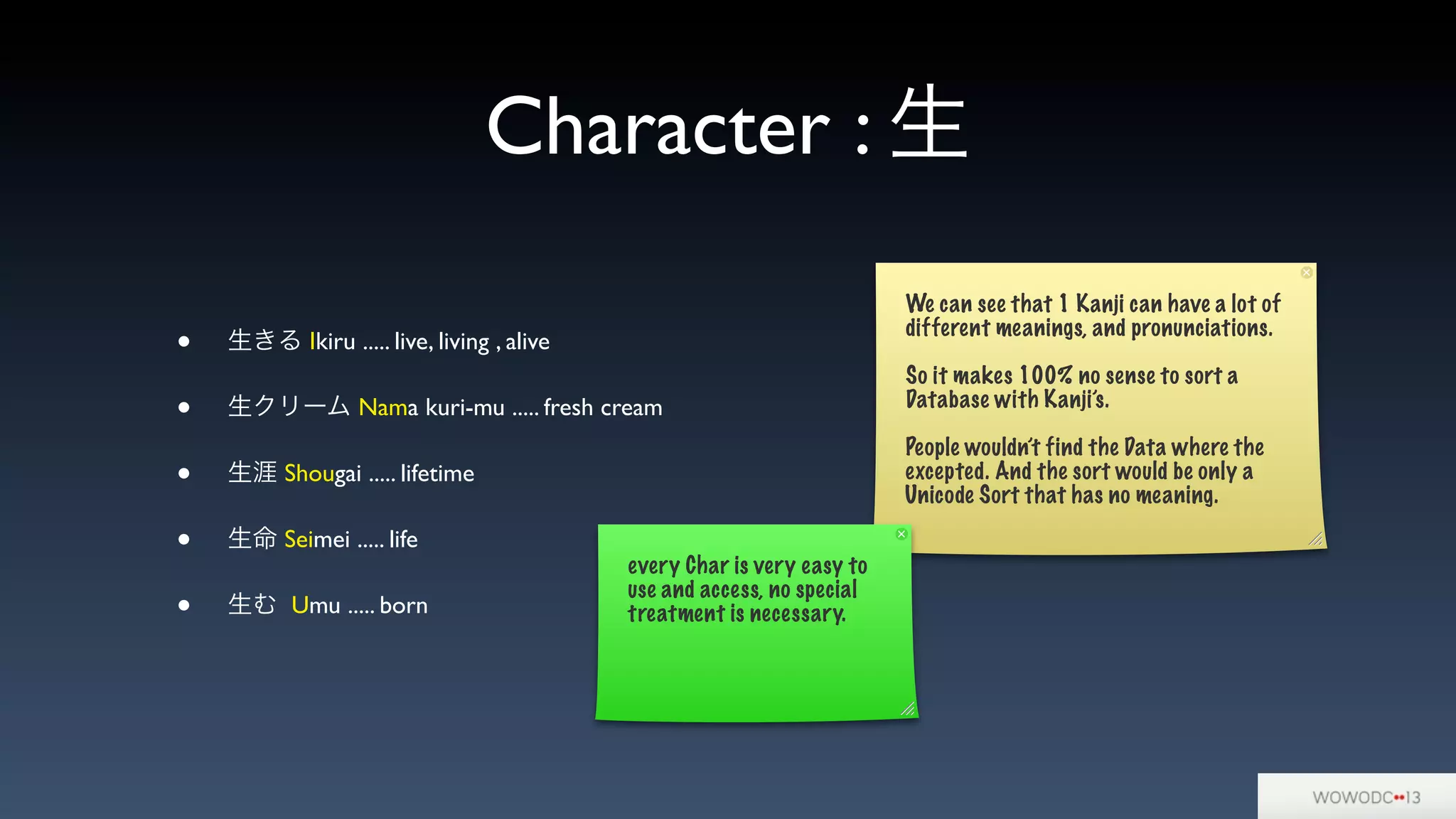 Character : 生
• 生きる Ikiru ..... live, living , alive
• 生クリーム Nama kuri-mu ..... fresh cream
• 生涯 Shougai ..... lifetime
• 生命 Seimei ..... life
• 生む Umu ..... born
We can see that 1 Kanji can have a lot of
different meanings, and pronunciations.
So it makes 100% no sense to sort a
Database with Kanji’s.
People wouldn’t find the Data where the
excepted. And the sort would be only a
Unicode Sort that has no meaning.
every Char is very easy to
use and access, no special
treatment is necessary.
 
