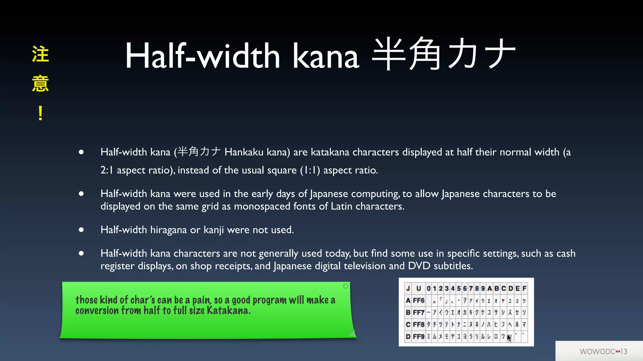 Half-width kana 半角カナ
• Half-width kana (半角カナ Hankaku kana) are katakana characters displayed at half their normal width (a
2:1 aspect ratio), instead of the usual square (1:1) aspect ratio.
• Half-width kana were used in the early days of Japanese computing, to allow Japanese characters to be
displayed on the same grid as monospaced fonts of Latin characters.
• Half-width hiragana or kanji were not used.
• Half-width kana characters are not generally used today, but ﬁnd some use in speciﬁc settings, such as cash
register displays, on shop receipts, and Japanese digital television and DVD subtitles.
注
意
！
those kind of char’s can be a pain, so a good program will make a
conversion from half to full size Katakana.
 
