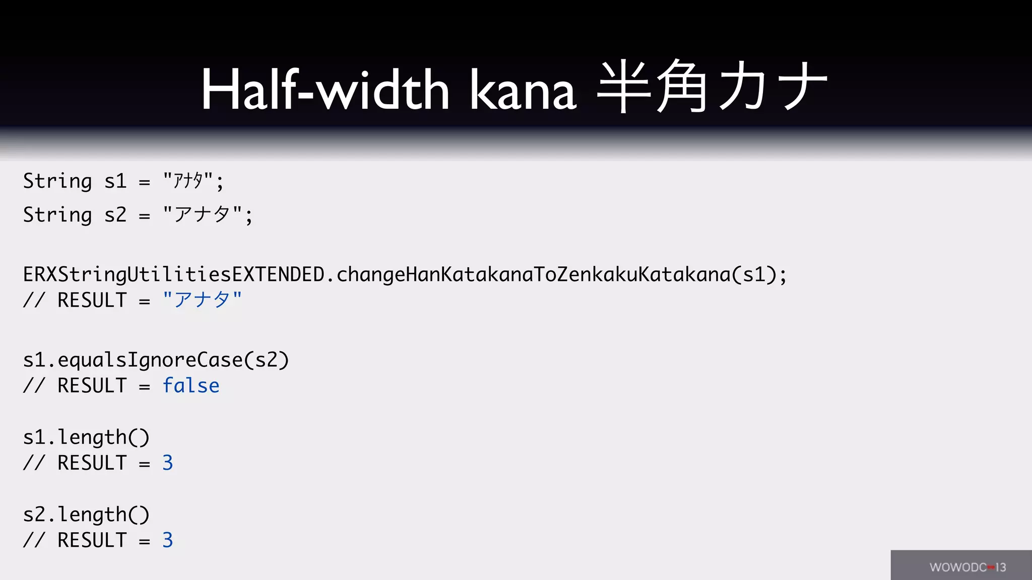 String s1 = "ｱﾅﾀ";
String s2 = "アナタ";
ERXStringUtilitiesEXTENDED.changeHanKatakanaToZenkakuKatakana(s1);
// RESULT = "アナタ"
s1.equalsIgnoreCase(s2)
// RESULT = false
s1.length()
// RESULT = 3
s2.length()
// RESULT = 3
Half-width kana 半角カナ
 