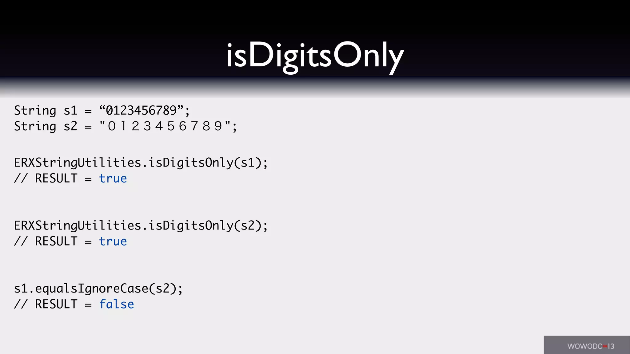 String s1 = “0123456789”;
String s2 = "０１２３４５６７８９";
ERXStringUtilities.isDigitsOnly(s1);
// RESULT = true
ERXStringUtilities.isDigitsOnly(s2);
// RESULT = true
s1.equalsIgnoreCase(s2);
// RESULT = false
isDigitsOnly
 