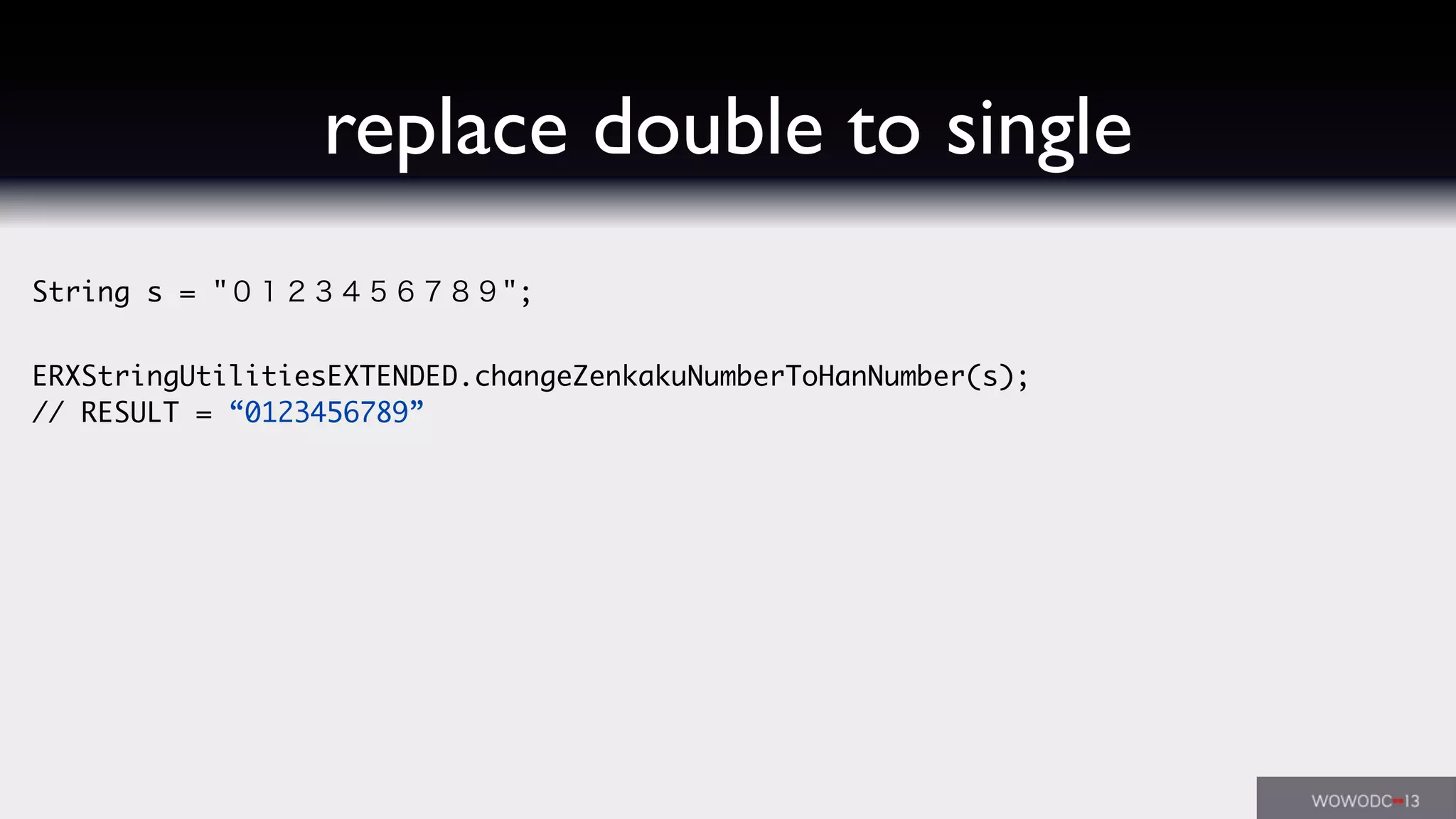 replace double to single
String s = "０１２３４５６７８９";
ERXStringUtilitiesEXTENDED.changeZenkakuNumberToHanNumber(s);
// RESULT = “0123456789”
 
