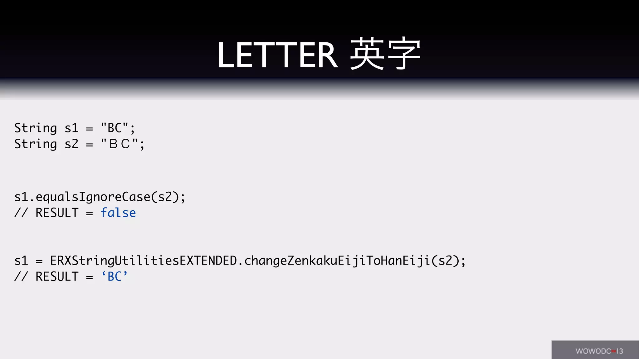 String s1 = "BC";
String s2 = "ＢＣ";
s1.equalsIgnoreCase(s2);
// RESULT = false
s1 = ERXStringUtilitiesEXTENDED.changeZenkakuEijiToHanEiji(s2);
// RESULT = ‘BC’
LETTER 英字
 