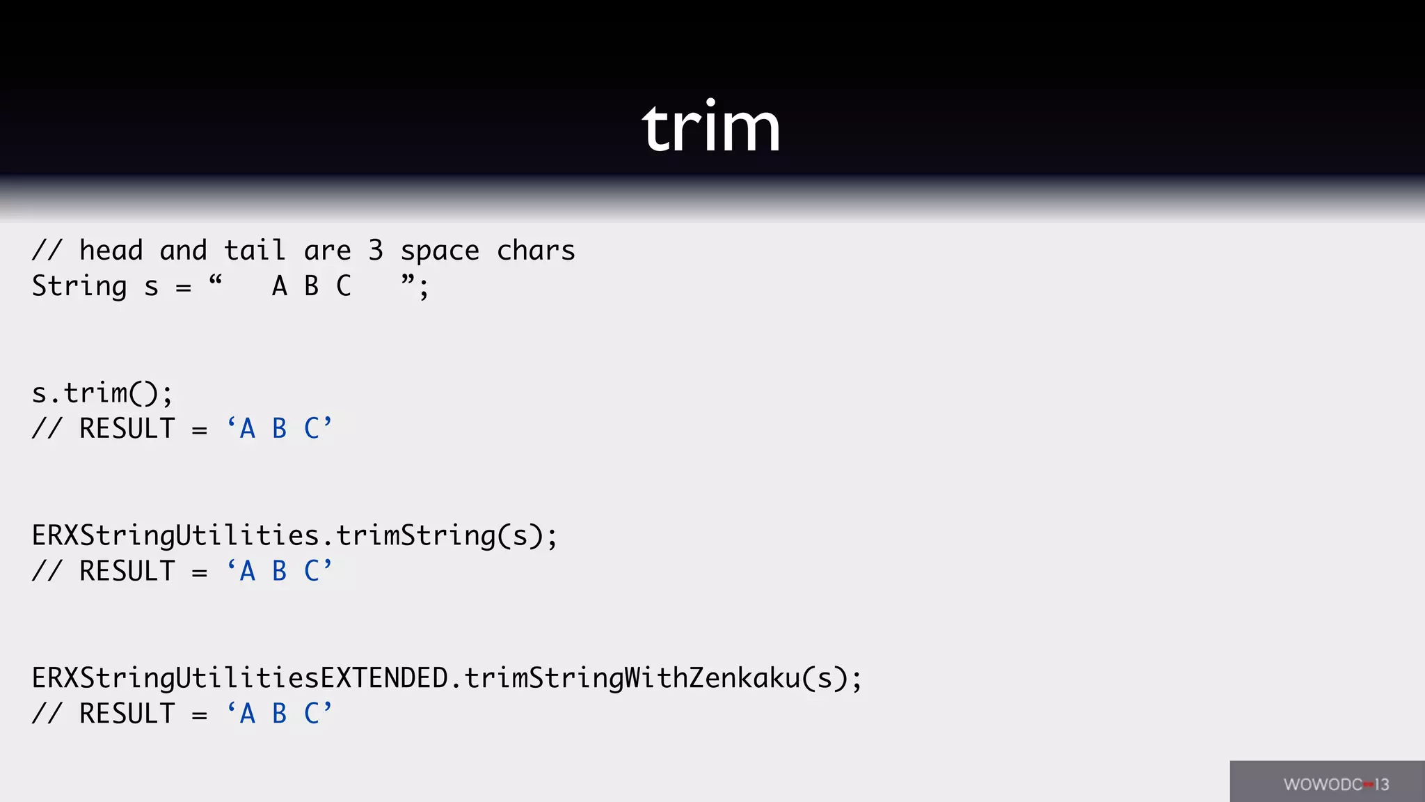 // head and tail are 3 space chars
String s = “ A B C ”;
s.trim();
// RESULT = ‘A B C’
ERXStringUtilities.trimString(s);
// RESULT = ‘A B C’
ERXStringUtilitiesEXTENDED.trimStringWithZenkaku(s);
// RESULT = ‘A B C’
trim
 