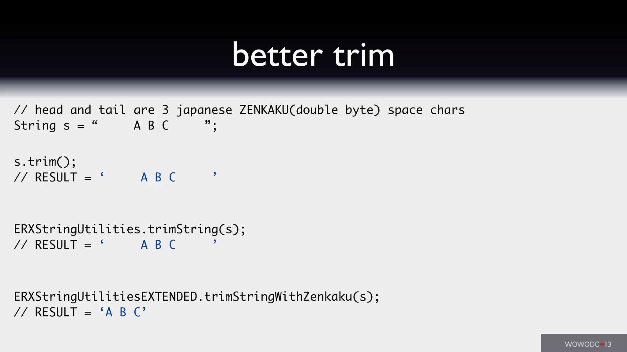 // head and tail are 3 japanese ZENKAKU(double byte) space chars
String s = “   A B C   ”;
s.trim();
// RESULT = ‘   A B C   ’
ERXStringUtilities.trimString(s);
// RESULT = ‘   A B C   ’
ERXStringUtilitiesEXTENDED.trimStringWithZenkaku(s);
// RESULT = ‘A B C’
better trim
 
