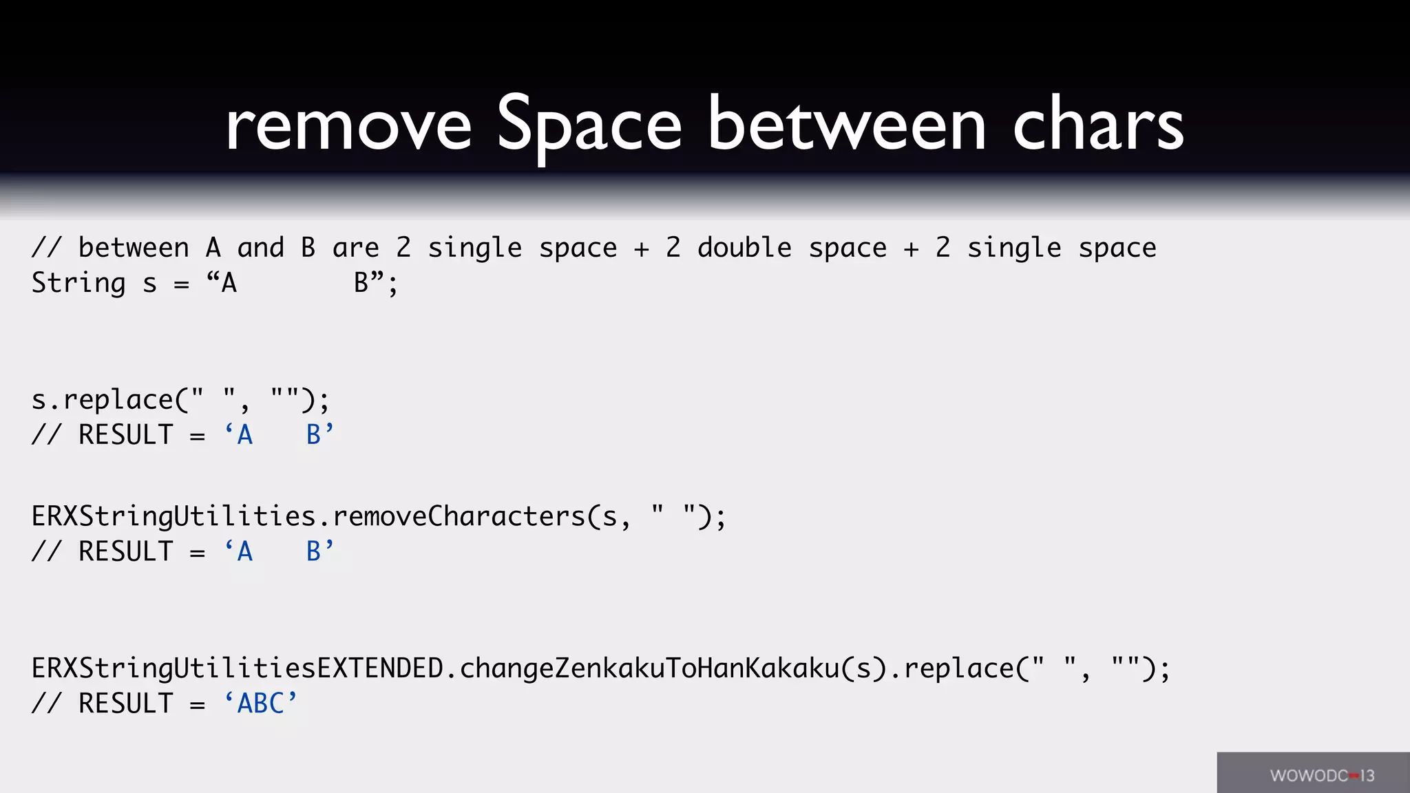 // between A and B are 2 single space + 2 double space + 2 single space
String s = “A    B”;
s.replace(" ", "");
// RESULT = ‘A  B’
ERXStringUtilities.removeCharacters(s, " ");
// RESULT = ‘A  B’
ERXStringUtilitiesEXTENDED.changeZenkakuToHanKakaku(s).replace(" ", "");
// RESULT = ‘ABC’
remove Space between chars
 