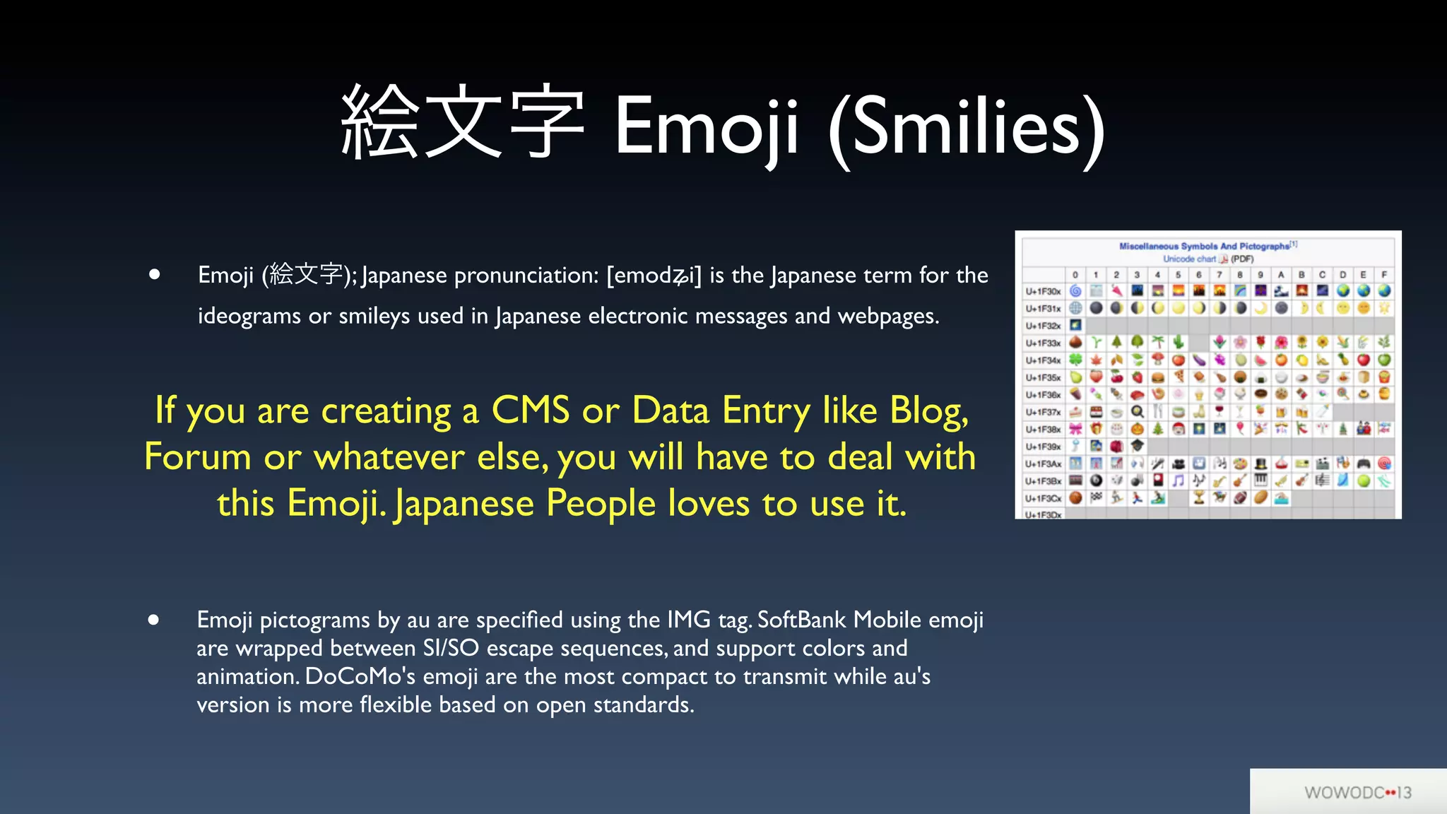 絵文字 Emoji (Smilies)
• Emoji (絵文字); Japanese pronunciation: [emodʑi] is the Japanese term for the
ideograms or smileys used in Japanese electronic messages and webpages.
• Emoji pictograms by au are speciﬁed using the IMG tag. SoftBank Mobile emoji
are wrapped between SI/SO escape sequences, and support colors and
animation. DoCoMo's emoji are the most compact to transmit while au's
version is more ﬂexible based on open standards.
If you are creating a CMS or Data Entry like Blog,
Forum or whatever else, you will have to deal with
this Emoji. Japanese People loves to use it.
 