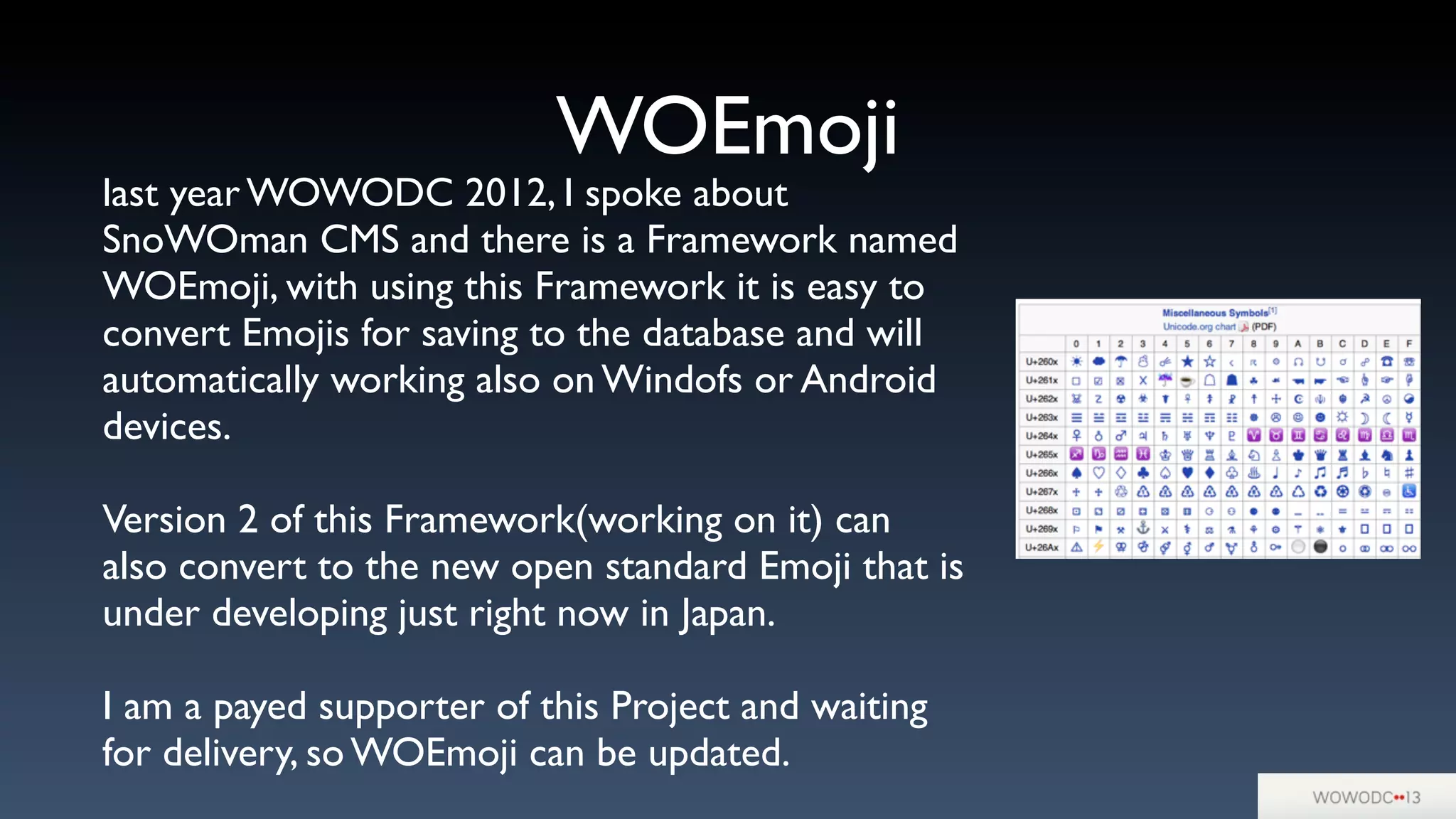 WOEmoji
last year WOWODC 2012, I spoke about
SnoWOman CMS and there is a Framework named
WOEmoji, with using this Framework it is easy to
convert Emojis for saving to the database and will
automatically working also on Windofs or Android
devices.
Version 2 of this Framework(working on it) can
also convert to the new open standard Emoji that is
under developing just right now in Japan.
I am a payed supporter of this Project and waiting
for delivery, so WOEmoji can be updated.
 
