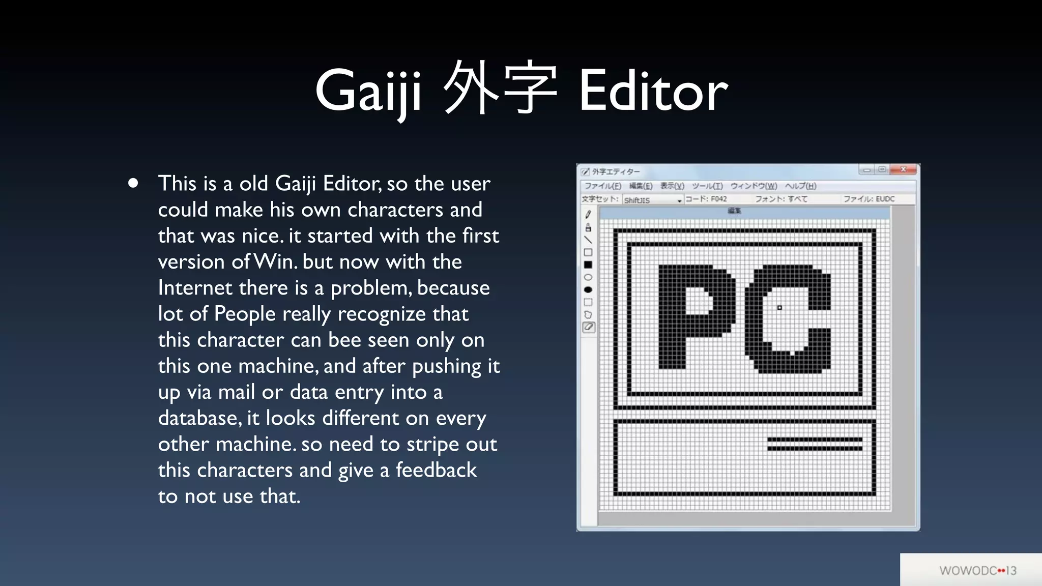 Gaiji 外字 Editor
• This is a old Gaiji Editor, so the user
could make his own characters and
that was nice. it started with the ﬁrst
version of Win. but now with the
Internet there is a problem, because
lot of People really recognize that
this character can bee seen only on
this one machine, and after pushing it
up via mail or data entry into a
database, it looks different on every
other machine. so need to stripe out
this characters and give a feedback
to not use that.
 