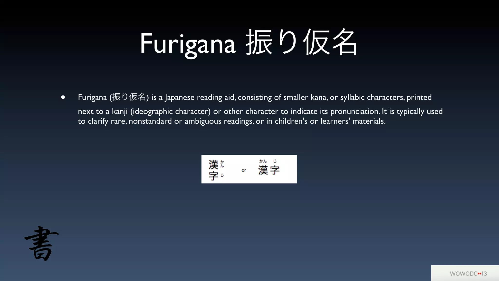 Furigana 振り仮名
• Furigana (振り仮名) is a Japanese reading aid, consisting of smaller kana, or syllabic characters, printed
next to a kanji (ideographic character) or other character to indicate its pronunciation. It is typically used
to clarify rare, nonstandard or ambiguous readings, or in children's or learners' materials.
 