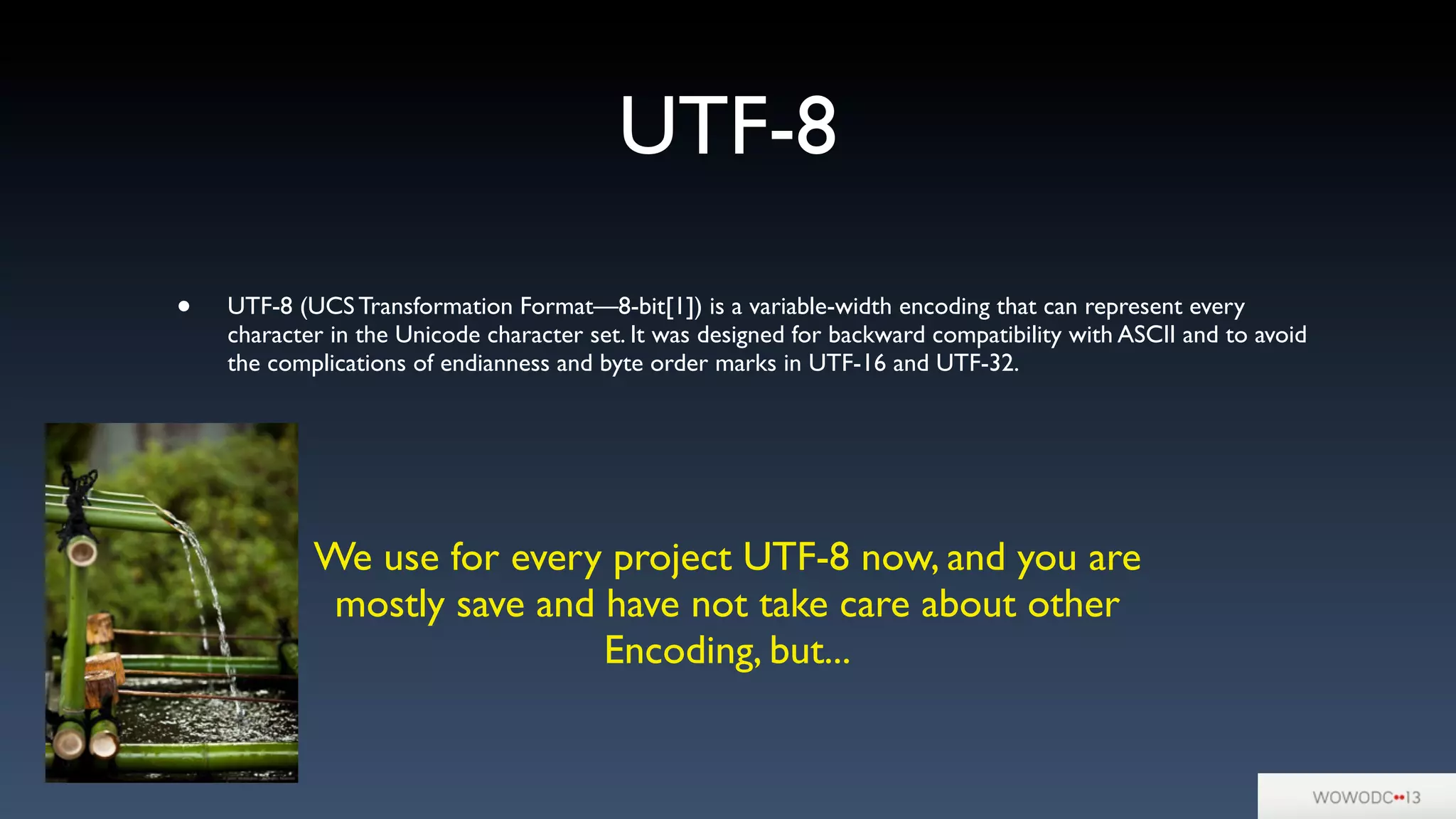 UTF-8
• UTF-8 (UCS Transformation Format—8-bit[1]) is a variable-width encoding that can represent every
character in the Unicode character set. It was designed for backward compatibility with ASCII and to avoid
the complications of endianness and byte order marks in UTF-16 and UTF-32.
We use for every project UTF-8 now, and you are
mostly save and have not take care about other
Encoding, but...
 