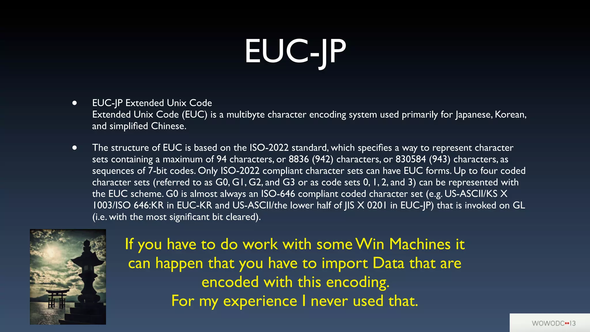EUC-JP
• EUC-JP Extended Unix Code
Extended Unix Code (EUC) is a multibyte character encoding system used primarily for Japanese, Korean,
and simpliﬁed Chinese.
• The structure of EUC is based on the ISO-2022 standard, which speciﬁes a way to represent character
sets containing a maximum of 94 characters, or 8836 (942) characters, or 830584 (943) characters, as
sequences of 7-bit codes. Only ISO-2022 compliant character sets can have EUC forms. Up to four coded
character sets (referred to as G0, G1, G2, and G3 or as code sets 0, 1, 2, and 3) can be represented with
the EUC scheme. G0 is almost always an ISO-646 compliant coded character set (e.g. US-ASCII/KS X
1003/ISO 646:KR in EUC-KR and US-ASCII/the lower half of JIS X 0201 in EUC-JP) that is invoked on GL
(i.e. with the most signiﬁcant bit cleared).
If you have to do work with some Win Machines it
can happen that you have to import Data that are
encoded with this encoding.
For my experience I never used that.
 