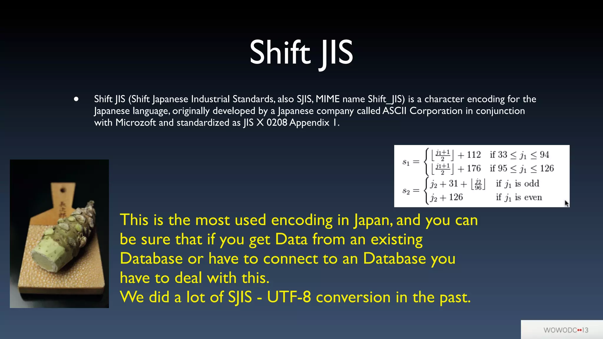 Shift JIS
• Shift JIS (Shift Japanese Industrial Standards, also SJIS, MIME name Shift_JIS) is a character encoding for the
Japanese language, originally developed by a Japanese company called ASCII Corporation in conjunction
with Microzoft and standardized as JIS X 0208 Appendix 1.
This is the most used encoding in Japan, and you can
be sure that if you get Data from an existing
Database or have to connect to an Database you
have to deal with this.
We did a lot of SJIS - UTF-8 conversion in the past.
 