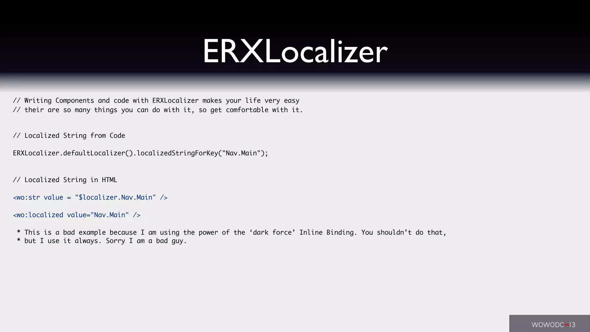 ERXLocalizer
// Writing Components and code with ERXLocalizer makes your life very easy
// their are so many things you can do with it, so get comfortable with it.
// Localized String from Code
ERXLocalizer.defaultLocalizer().localizedStringForKey("Nav.Main");
// Localized String in HTML
<wo:str value = "$localizer.Nav.Main" />
<wo:localized value="Nav.Main" />
* This is a bad example because I am using the power of the ‘dark force’ Inline Binding. You shouldn’t do that,
* but I use it always. Sorry I am a bad guy.
 