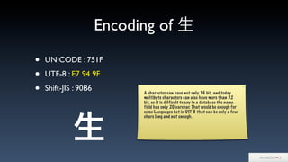Encoding of 生
• UNICODE : 751F
• UTF-8 : E7 94 9F
• Shift-JIS : 90B6 A character can have not only 16 bit, and today
multibyte characters can also have more than 32
bit. so it is difficult to say in a database the name
field has only 20 varchar. That would be enough for
some Languages but in UTF-8 that can be only a few
chars long and not enough.
生
 