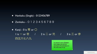 • Hankaku (Single) - 0123456789
• Zenkaku - ０１２３４５６７８９
• Kanji - 0 is 零 or 〇
1 is 一 or 壱  /  2 is 二 or 弐  /  3 is 三 or 参
四五六七八九
to convert every Number
into single size before
storing in the database is
the easy way to go.
 