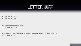 String s1 = "BC";
String s2 = "ＢＣ";
s1.equalsIgnoreCase(s2);
// RESULT = false
s1 = ERXStringUtilitiesEXTENDED.changeZenkakuEijiToHanEiji(s2);
// RESULT = ‘BC’
LETTER 英字
 