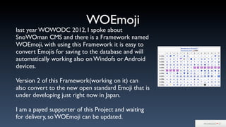 WOEmoji
last year WOWODC 2012, I spoke about
SnoWOman CMS and there is a Framework named
WOEmoji, with using this Framework it is easy to
convert Emojis for saving to the database and will
automatically working also on Windofs or Android
devices.
Version 2 of this Framework(working on it) can
also convert to the new open standard Emoji that is
under developing just right now in Japan.
I am a payed supporter of this Project and waiting
for delivery, so WOEmoji can be updated.
 