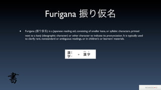 Furigana 振り仮名
• Furigana (振り仮名) is a Japanese reading aid, consisting of smaller kana, or syllabic characters, printed
next to a kanji (ideographic character) or other character to indicate its pronunciation. It is typically used
to clarify rare, nonstandard or ambiguous readings, or in children's or learners' materials.
 
