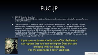 EUC-JP
• EUC-JP Extended Unix Code
Extended Unix Code (EUC) is a multibyte character encoding system used primarily for Japanese, Korean,
and simpliﬁed Chinese.
• The structure of EUC is based on the ISO-2022 standard, which speciﬁes a way to represent character
sets containing a maximum of 94 characters, or 8836 (942) characters, or 830584 (943) characters, as
sequences of 7-bit codes. Only ISO-2022 compliant character sets can have EUC forms. Up to four coded
character sets (referred to as G0, G1, G2, and G3 or as code sets 0, 1, 2, and 3) can be represented with
the EUC scheme. G0 is almost always an ISO-646 compliant coded character set (e.g. US-ASCII/KS X
1003/ISO 646:KR in EUC-KR and US-ASCII/the lower half of JIS X 0201 in EUC-JP) that is invoked on GL
(i.e. with the most signiﬁcant bit cleared).
If you have to do work with some Win Machines it
can happen that you have to import Data that are
encoded with this encoding.
For my experience I never used that.
 